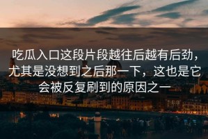 吃瓜入口这段片段越往后越有后劲，尤其是没想到之后那一下，这也是它会被反复刷到的原因之一