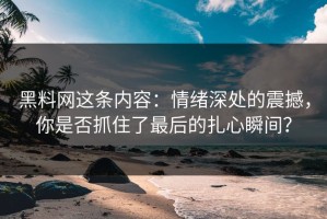 黑料网这条内容：情绪深处的震撼，你是否抓住了最后的扎心瞬间？