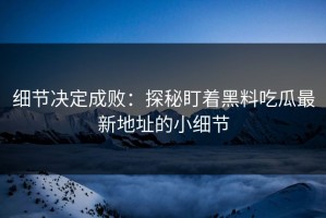 细节决定成败：探秘盯着黑料吃瓜最新地址的小细节