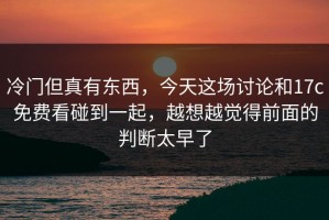 冷门但真有东西，今天这场讨论和17c免费看碰到一起，越想越觉得前面的判断太早了