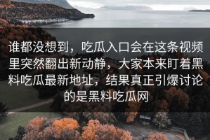 谁都没想到，吃瓜入口会在这条视频里突然翻出新动静，大家本来盯着黑料吃瓜最新地址，结果真正引爆讨论的是黑料吃瓜网