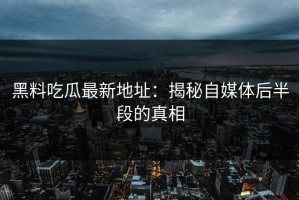 黑料吃瓜最新地址：揭秘自媒体后半段的真相