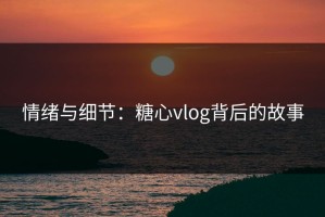 情绪与细节：糖心vlog背后的故事