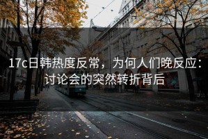 17c日韩热度反常，为何人们晚反应：讨论会的突然转折背后