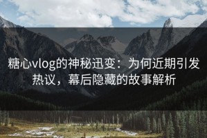 糖心vlog的神秘迅变：为何近期引发热议，幕后隐藏的故事解析