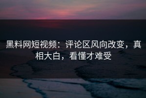 黑料网短视频：评论区风向改变，真相大白，看懂才难受