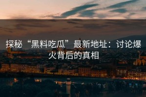 探秘“黑料吃瓜”最新地址：讨论爆火背后的真相
