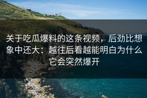 关于吃瓜爆料的这条视频，后劲比想象中还大：越往后看越能明白为什么它会突然爆开