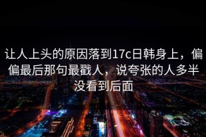 让人上头的原因落到17c日韩身上，偏偏最后那句最戳人，说夸张的人多半没看到后面
