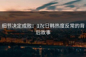 细节决定成败：17c日韩热度反常的背后故事