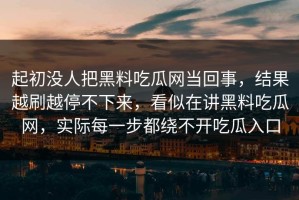 起初没人把黑料吃瓜网当回事，结果越刷越停不下来，看似在讲黑料吃瓜网，实际每一步都绕不开吃瓜入口