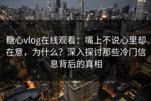 糖心vlog在线观看：嘴上不说心里却在意，为什么？深入探讨那些冷门信息背后的真相
