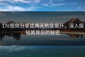 17c视频分享这两天热度飙升，深入探秘其背后的秘密