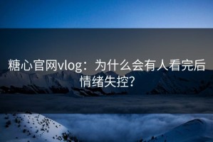 糖心官网vlog：为什么会有人看完后情绪失控？