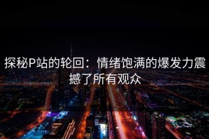 探秘P站的轮回：情绪饱满的爆发力震撼了所有观众