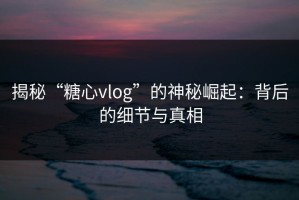 揭秘“糖心vlog”的神秘崛起：背后的细节与真相