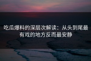 吃瓜爆料的深层次解读：从头到尾最有戏的地方反而最安静