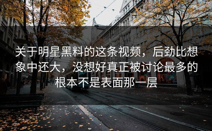 关于明星黑料的这条视频，后劲比想象中还大，没想好真正被讨论最多的根本不是表面那一层