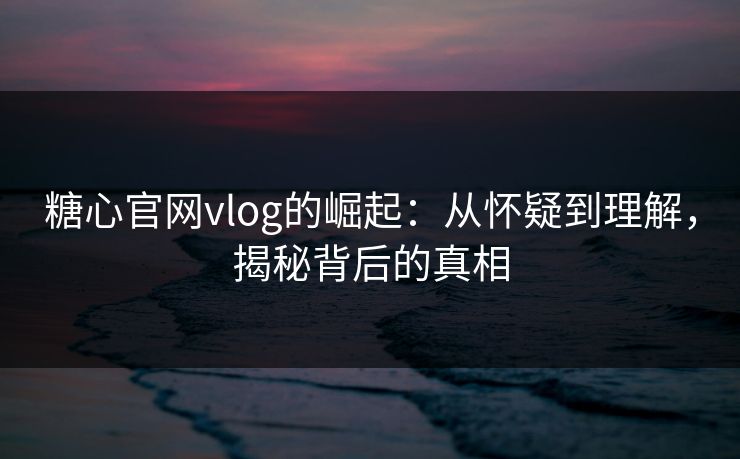 糖心官网vlog的崛起：从怀疑到理解，揭秘背后的真相