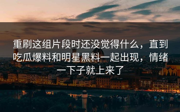 重刷这组片段时还没觉得什么，直到吃瓜爆料和明星黑料一起出现，情绪一下子就上来了