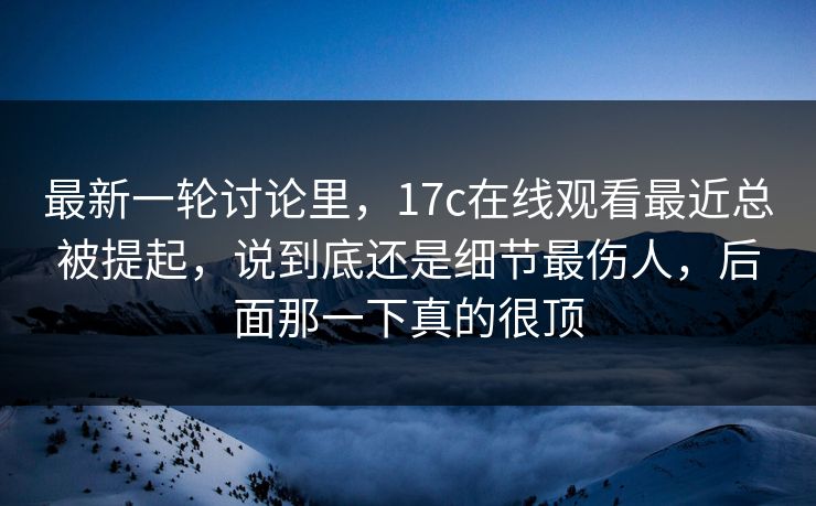 最新一轮讨论里，17c在线观看最近总被提起，说到底还是细节最伤人，后面那一下真的很顶
