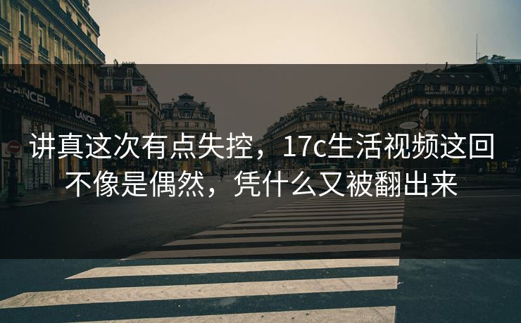 讲真这次有点失控，17c生活视频这回不像是偶然，凭什么又被翻出来