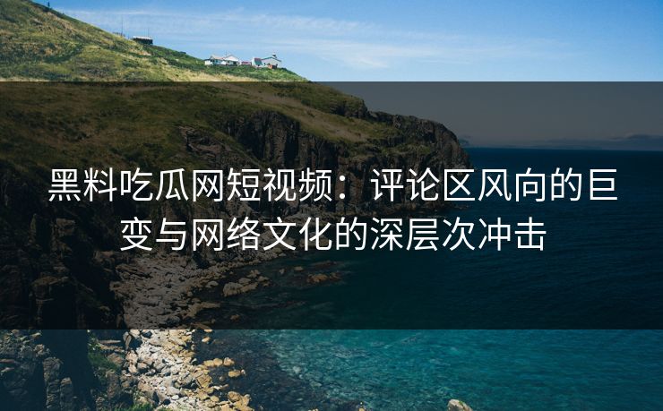 黑料吃瓜网短视频：评论区风向的巨变与网络文化的深层次冲击