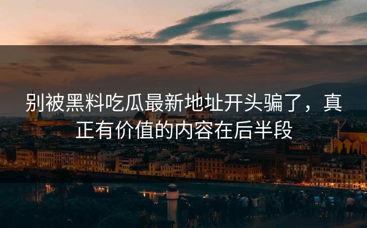 别被黑料吃瓜最新地址开头骗了，真正有价值的内容在后半段