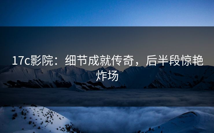 17c影院：细节成就传奇，后半段惊艳炸场