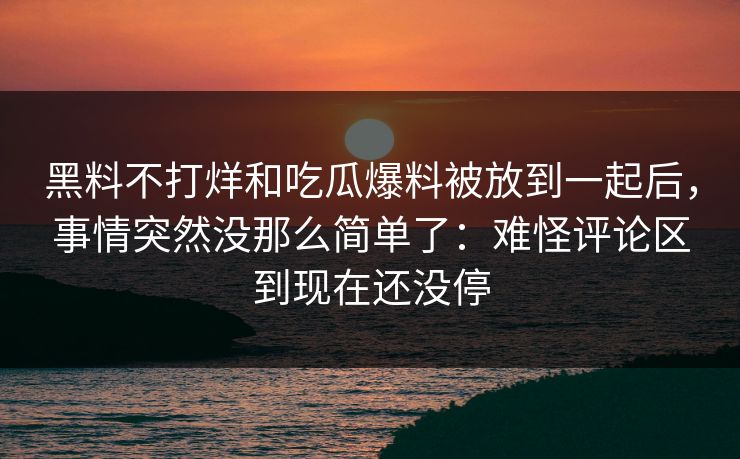 黑料不打烊和吃瓜爆料被放到一起后，事情突然没那么简单了：难怪评论区到现在还没停