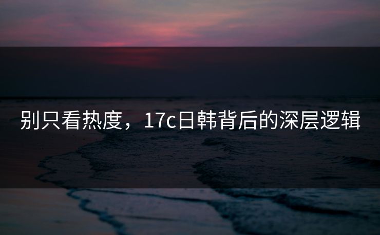 别只看热度，17c日韩背后的深层逻辑
