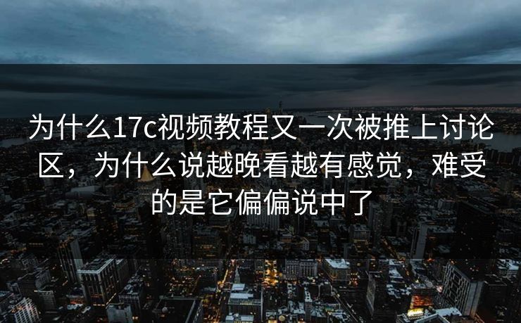为什么17c视频教程又一次被推上讨论区，为什么说越晚看越有感觉，难受的是它偏偏说中了