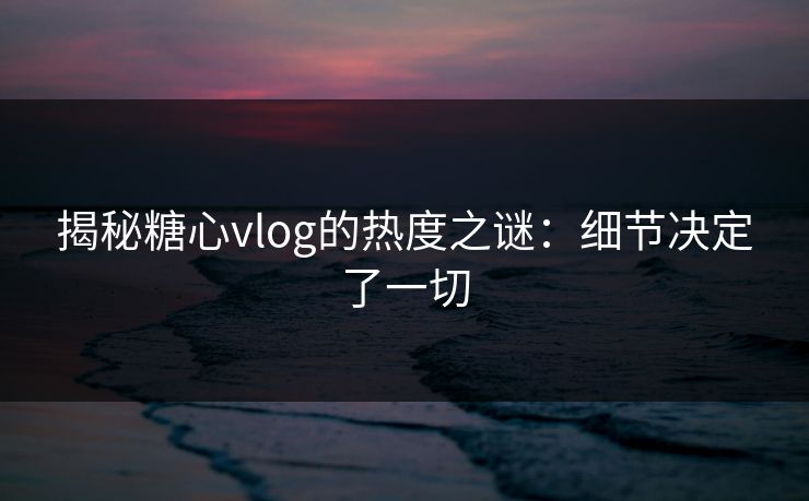 揭秘糖心vlog的热度之谜:细节决定了一切 揭秘糖心vlog的热度之谜:细节决定了一切