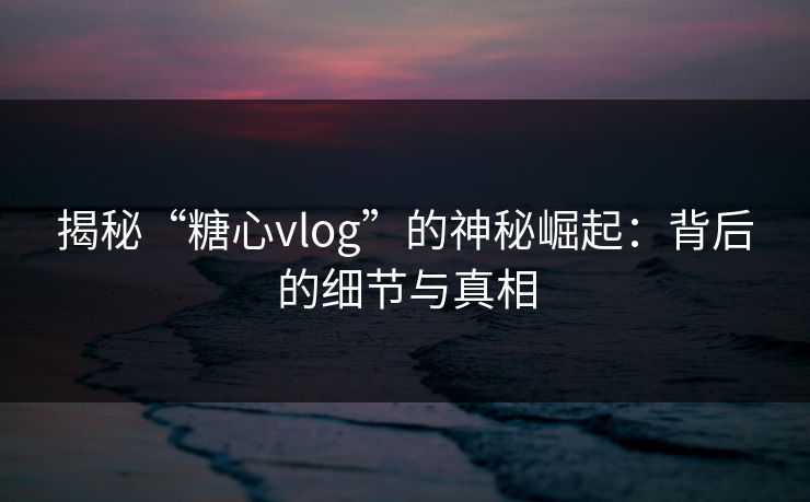 揭秘“糖心vlog”的神秘崛起:背后的细节与真相 揭秘“糖心vlog”的神秘崛起:背后的细节与真相