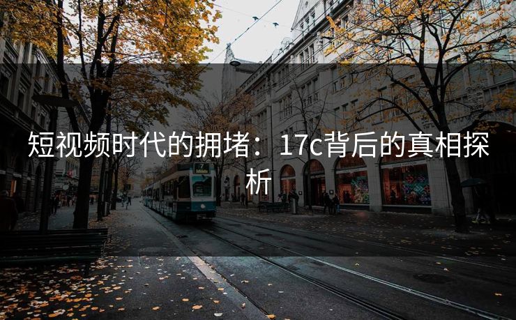 短视频时代的拥堵：17c背后的真相探析