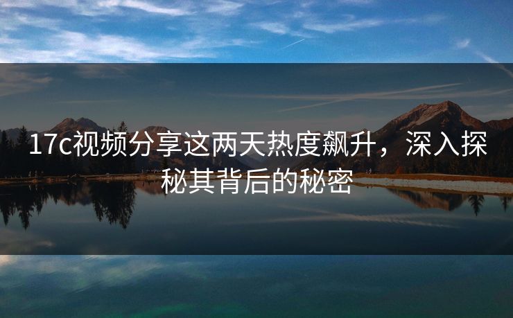 17c视频分享这两天热度飙升,深入探秘其背后的秘密 17c视频分享这两天热度飙升,深入探秘其背后的秘密